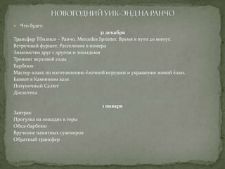 

Что будет:

31 декабря
Трансфер Тбилиси – Ранчо. Mercedes Sprinter. Время в пути 20 минут.
Встречный фуршет. Расселение в номера
Знакомство друг с другом и лошадьми
Тренинг верховой езды
Барбекю
Мастер-класс по изготовлению ёлочной игрушки и украшение живой ёлки.
Банкет в Каминном зале
Полуночный Салют
Дискотека
1 января
Завтрак
Прогулка на лошадях в горы
Обед-барбекю
Вручение памятных сувениров
Обратный трансфер

 