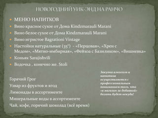  МЕНЮ НАПИТКОВ
 Вино красное сухое от Дома Kindzmarauli Marani
 Вино белое сухое от Дома Kindzmarauli Marani
 Вино игристое Bagrationi Vintage
 Настойки натуральные (35°) - «Перцовая», «Хрен с

Медом», «Мятно-имбирная», «Фейхоа с Базиликом», «Вишневка»
 Коньяк Sarajishvili
 Водочка , конечно же. Stoli
Горячий Грог
Узвар из фруктов и ягод
Лимонады в ассортименте
Минеральные воды в ассортименте
Чай, кофе, горячий шоколад (всё время)

Закупка алкоголя и
напитков
осуществляется с
профессиональным
пониманием того, что
«в магазин за добавкой»
бегать будет некуда!

 