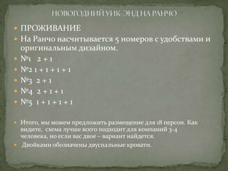 ПРОЖИВАНИЕ
 На Ранчо насчитывается 5 номеров с удобствами и








оригинальным дизайном.
№1 2 + 1
№2 1 + 1 + 1 + 1
№3 2 + 1
№4 2 + 1 + 1
№5 1 + 1 + 1 + 1

 Итого, мы можем предложить размещение для 18 персон. Как

видите, схема лучше всего подходит для компаний 3-4
человека, но если вас двое – вариант найдется.
 Двойками обозначены двуспальные кровати.

 