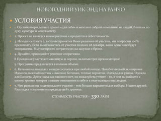  УСЛОВИЯ УЧАСТИЯ


1. Организаторы делают проект «для себя» и мечтают собрать компанию из людей, близких по
духу, культуре и менталитету.



2. Проект не является коммерческим и продается в себестоимость.



3. Исходя из пункта 2, в случае принятия Вами решения об участии, мы попросим 100%
предоплату. Если вы откажетесь от участия позднее 28 декабря, ваши деньги не будут
возвращены. Мы уже просто потратим их на закупки и брони.



4. Думайте, принимайте решение оперативно.
В Празднике участвуют максимум 21 персон, включая трех организаторов!
5. Программа предлагается в полном объеме.



6. Катания на лошадях 1 января состоятся при любой погоде. Позаботьтесь об экипировке.
Идеален лыжный костюм + высокие ботинки, теплые перчатки. Одежда для улицы. Одежда
для Банкета. Дресс-кода как такового нет, но пожалуйста учтите – то, в чем вы выйдете к
ужину, громко говорит о вашем отношении к себе и к окружающим вас людям.



7. Чем раньше вы подтверждаете участие – тем больше вариантов для выбора. Ищите друзей.
Раскладка поселения на предыдущей странице.
СТОИМОСТЬ УЧАСТИЯ –

330 ЛАРИ

 