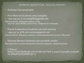 Команда Организаторов
 Рост Метелёв facebook.com/rostapilot
 +995 599 94 77 00 rostapilot@gmail.com

Организация, вопросы-ответы, сбор
группы, расселение, дискотека, вопросы по лошадям
 Юрий Ковриженко facebook.com/urii.restoran
 +995 557 14 38 81 urii.restoran@gmail.com

Организация. Вопросы-ответы. Самая вкусная еда во всем Тбилиси!
 Наталья Ярошук facebook.com/yaroshuk.natalya

Мастер-класс по изготовлению ёлочных игрушек. Директор ёлки
 О Ранчо:

https://www.facebook.com/media/set/?set=a.419477731504813.10737418
29.418996031552983&type=3

 