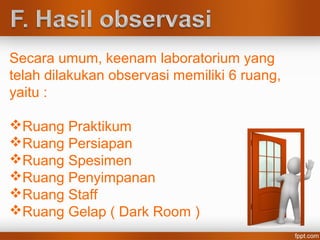 Secara umum, keenam laboratorium yang
telah dilakukan observasi memiliki 6 ruang,
yaitu :
Ruang Praktikum
Ruang Persiapan
Ruang Spesimen
Ruang Penyimpanan
Ruang Staff
Ruang Gelap ( Dark Room )
 