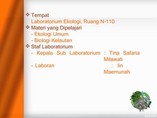  Tempat
Laboratorium Ekologi, Ruang N-110
 Materi yang Dipelajari
- Ekologi Umum
- Biologi Kelautan
 Staf Laboratorium
- Kepala Sub Laboratorium : Tina Safaria
Milawati
- Laboran : Iin
Maemunah
 