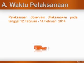 Pelaksanaan observasi dilaksanakan pada
tanggal 12 Februari - 14 Februari 2014
 