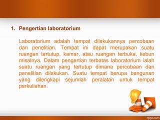 1. Pengertian laboratorium
Laboratorium adalah tempat dilakukannya percobaan
dan penelitian. Tempat ini dapat merupakan suatu
ruangan tertutup, kamar, atau ruangan terbuka, kebun
misalnya. Dalam pengertian terbatas laboratorium ialah
suatu ruangan yang tertutup dimana percobaan dan
penelitian dilakukan. Suatu tempat berupa bangunan
yang dilengkapi sejumlah peralatan untuk tempat
perkuliahan.
 