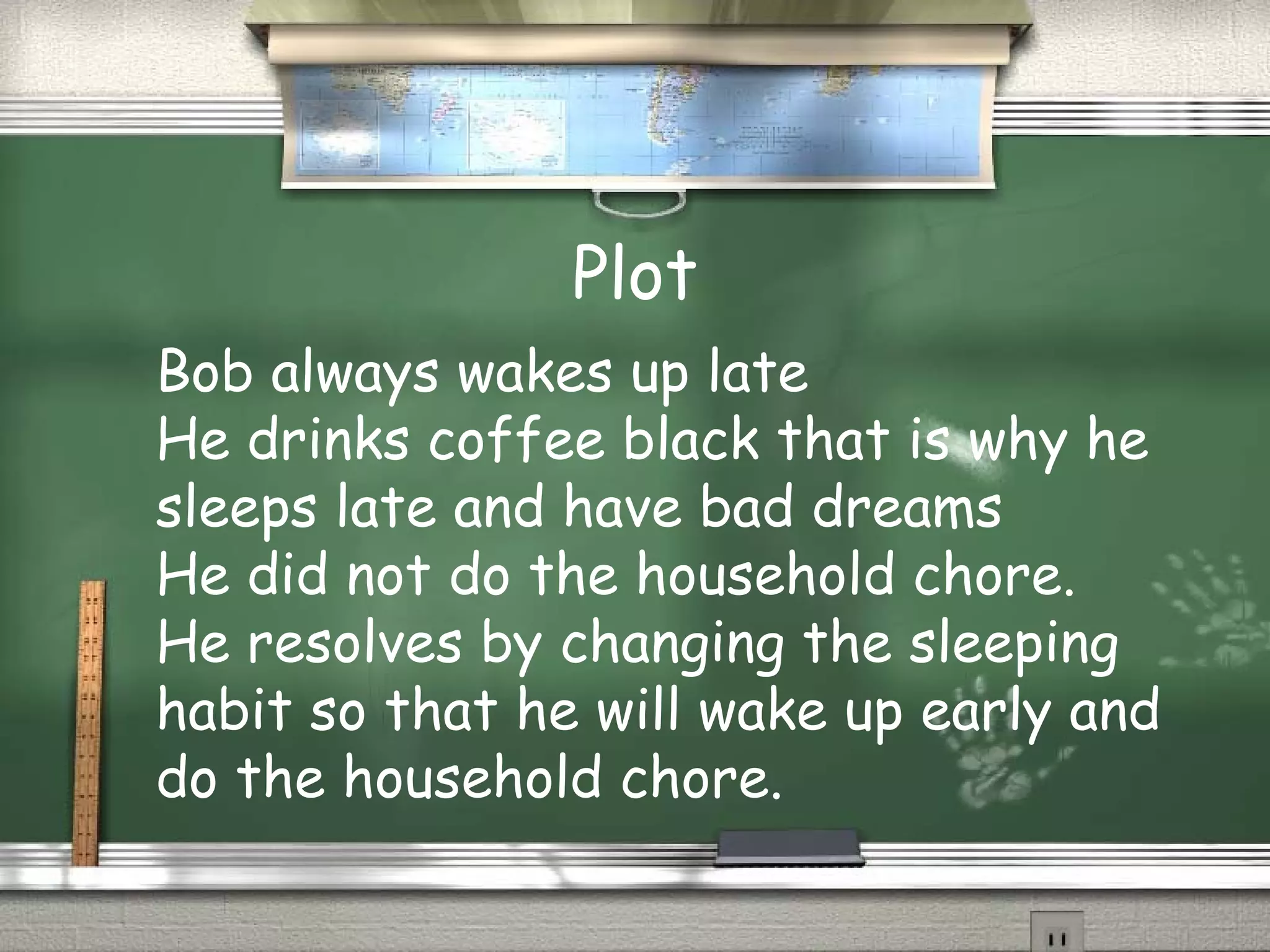 Plot
Bob always wakes up late
He drinks coffee black that is why he
sleeps late and have bad dreams
He did not do the household chore.
He resolves by changing the sleeping
habit so that he will wake up early and
do the household chore.
 