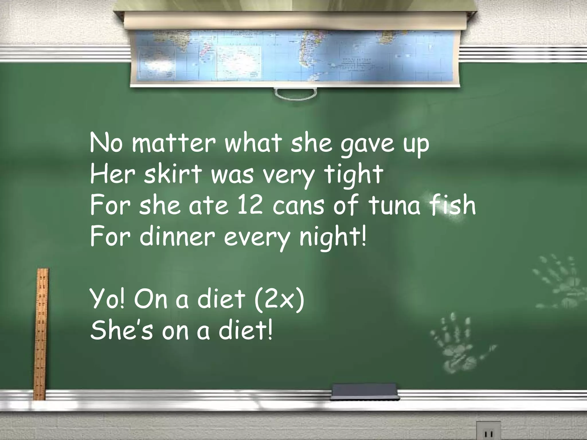 No matter what she gave up
Her skirt was very tight
For she ate 12 cans of tuna fish
For dinner every night!
Yo! On a diet (2x)
She’s on a diet!
 