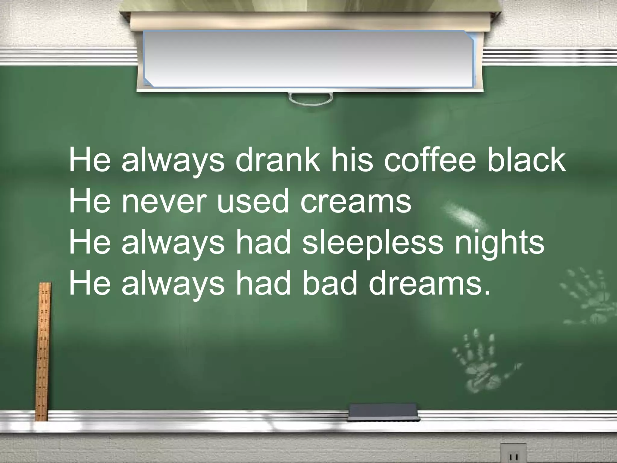 He always drank his coffee black
He never used creams
He always had sleepless nights
He always had bad dreams.
 