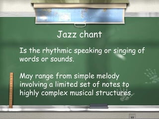 Jazz chant
Is the rhythmic speaking or singing of
words or sounds.
May range from simple melody
involving a limited set of notes to
highly complex musical structures.
 