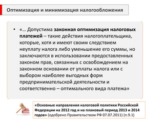 •«… Допустима законная оптимизация налоговых платежей – такие действия налогоплательщика, которые, хотя и имеют своим следствием неуплату налога либо уменьшение его суммы, но заключаются в использовании предоставленных законом прав, связанных с освобождением на законном основании от уплаты налога или с выбором наиболее выгодных форм предпринимательской деятельности и соответственно – оптимального вида платежа» 
«Основные направления налоговой политики Российской Федерации на 2012 год и на плановый период 2013 и 2014 годов» (одобрено Правительством РФ 07.07.2011) (п.9.1) 
Оптимизация и минимизация налогообложения 
 