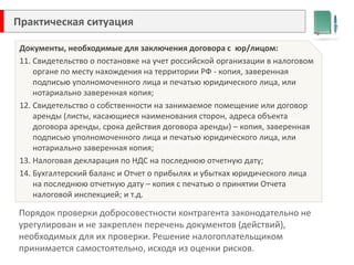 Практическая ситуация 
Каких правил следует придерживаться 
при заполнении табеля учета рабочего времени? 
В ООО «Круг» работает Сушкина Людмила, которая 15 числа отработала день, а вечером обратилась в медицинское учреждение, где ей выдали больничный лист. Соответственно, больничный лист также выдан 15 числа. 
Документы, необходимые для заключения договора с юр/лицом: 
11. Свидетельство о постановке на учет российской организации в налоговом органе по месту нахождения на территории РФ - копия, заверенная подписью уполномоченного лица и печатью юридического лица, или нотариально заверенная копия; 
12.Свидетельство о собственности на занимаемое помещение или договор аренды (листы, касающиеся наименования сторон, адреса объекта договора аренды, срока действия договора аренды) – копия, заверенная подписью уполномоченного лица и печатью юридического лица, или нотариально заверенная копия; 
13.Налоговая декларация по НДС на последнюю отчетную дату; 
14.Бухгалтерский баланс и Отчет о прибылях и убытках юридического лица на последнюю отчетную дату – копия с печатью о принятии Отчета налоговой инспекцией; и т.д. 
Порядок проверки добросовестности контрагента законодательно не урегулирован и не закреплен перечень документов (действий), необходимых для их проверки. Решение налогоплательщиком принимается самостоятельно, исходя из оценки рисков.  