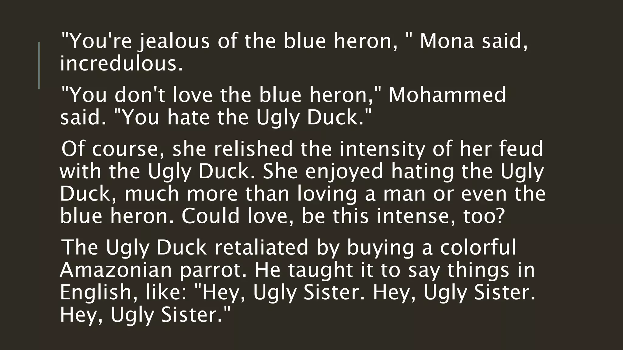 "You're jealous of the blue heron, " Mona said, 
incredulous. 
"You don't love the blue heron," Mohammed 
said. "You hate the Ugly Duck." 
Of course, she relished the intensity of her feud 
with the Ugly Duck. She enjoyed hating the Ugly 
Duck, much more than loving a man or even the 
blue heron. Could love, be this intense, too? 
The Ugly Duck retaliated by buying a colorful 
Amazonian parrot. He taught it to say things in 
English, like: "Hey, Ugly Sister. Hey, Ugly Sister. 
Hey, Ugly Sister." 
 