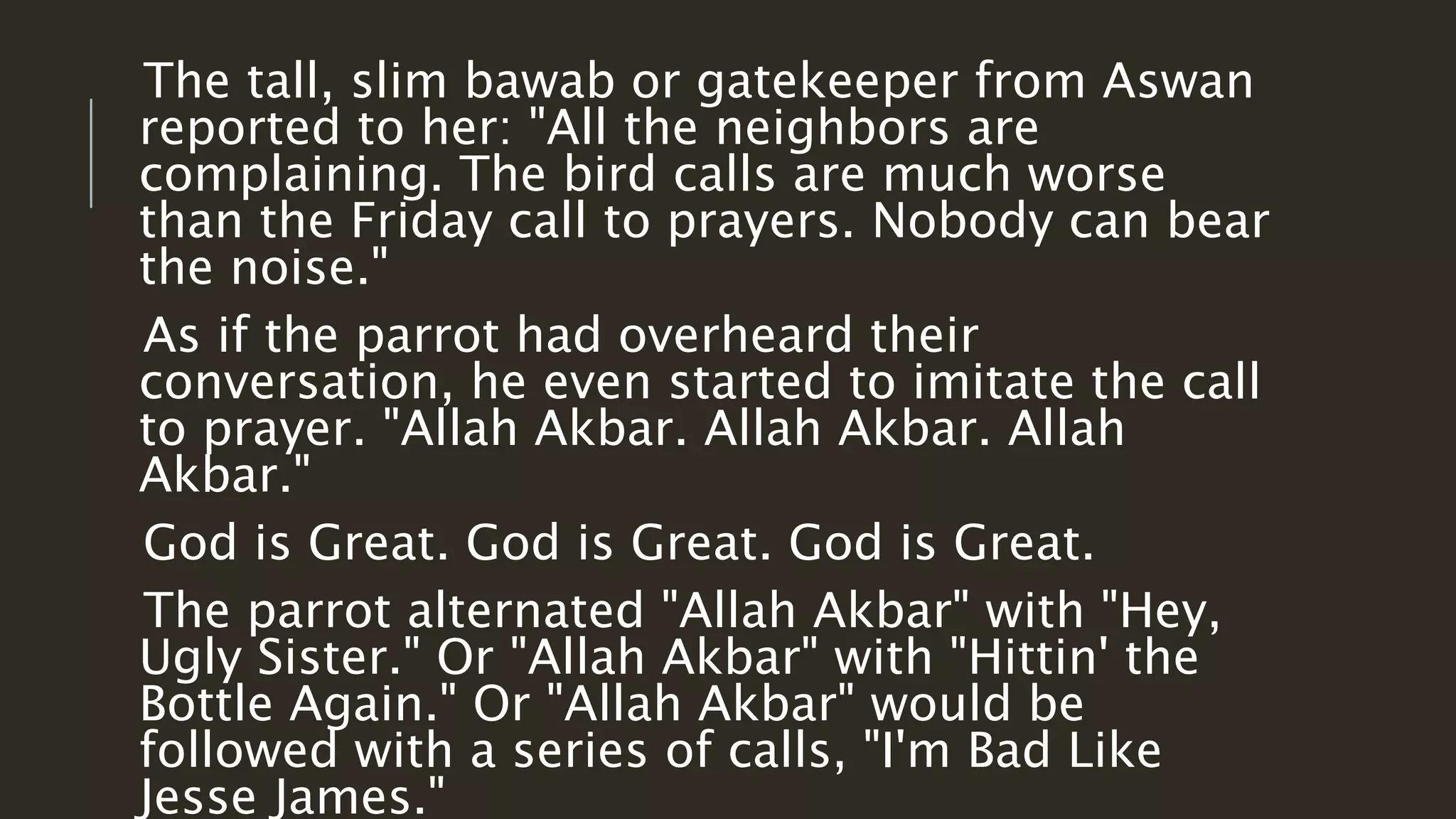 The tall, slim bawab or gatekeeper from Aswan 
reported to her: "All the neighbors are 
complaining. The bird calls are much worse 
than the Friday call to prayers. Nobody can bear 
the noise." 
As if the parrot had overheard their 
conversation, he even started to imitate the call 
to prayer. "Allah Akbar. Allah Akbar. Allah 
Akbar." 
God is Great. God is Great. God is Great. 
The parrot alternated "Allah Akbar" with "Hey, 
Ugly Sister." Or "Allah Akbar" with "Hittin' the 
Bottle Again." Or "Allah Akbar" would be 
followed with a series of calls, "I'm Bad Like 
Jesse James." 
 