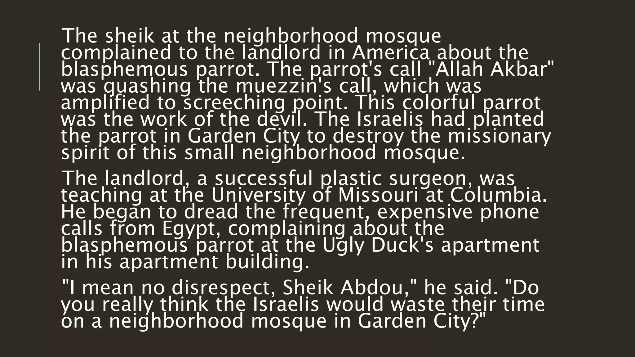 The sheik at the neighborhood mosque 
complained to the landlord in America about the 
blasphemous parrot. The parrot's call "Allah Akbar" 
was quashing the muezzin's call, which was 
amplified to screeching point. This colorful parrot 
was the work of the devil. The Israelis had planted 
the parrot in Garden City to destroy the missionary 
spirit of this small neighborhood mosque. 
The landlord, a successful plastic surgeon, was 
teaching at the University of Missouri at Columbia. 
He began to dread the frequent, expensive phone 
calls from Egypt, complaining about the 
blasphemous parrot at the Ugly Duck's apartment 
in his apartment building. 
"I mean no disrespect, Sheik Abdou," he said. "Do 
you really think the Israelis would waste their time 
on a neighborhood mosque in Garden City?" 
 