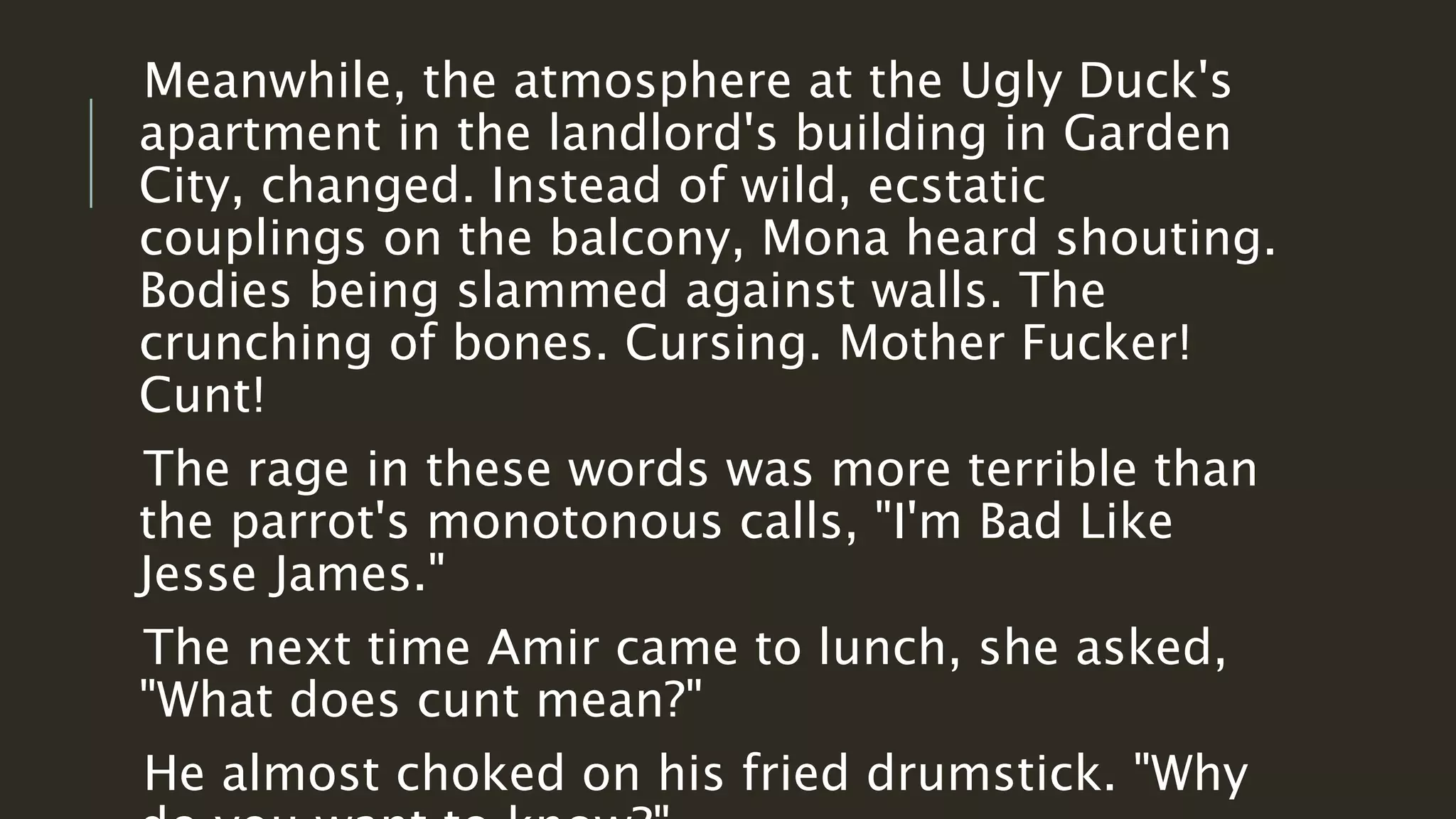 Meanwhile, the atmosphere at the Ugly Duck's 
apartment in the landlord's building in Garden 
City, changed. Instead of wild, ecstatic 
couplings on the balcony, Mona heard shouting. 
Bodies being slammed against walls. The 
crunching of bones. Cursing. Mother Fucker! 
Cunt! 
The rage in these words was more terrible than 
the parrot's monotonous calls, "I'm Bad Like 
Jesse James." 
The next time Amir came to lunch, she asked, 
"What does cunt mean?" 
He almost choked on his fried drumstick. "Why 
do you want to know?" 
 
