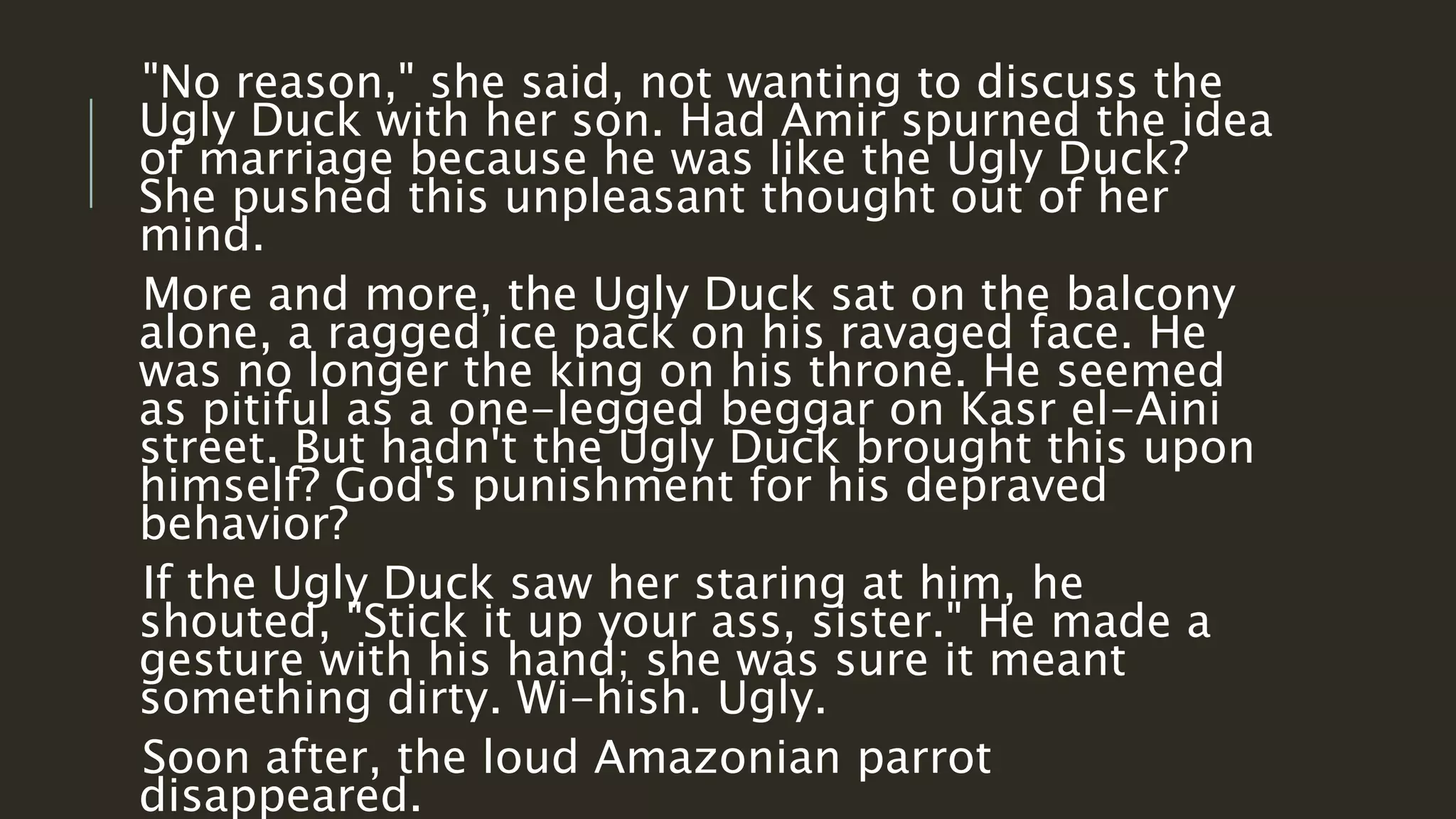 "No reason," she said, not wanting to discuss the 
Ugly Duck with her son. Had Amir spurned the idea 
of marriage because he was like the Ugly Duck? 
She pushed this unpleasant thought out of her 
mind. 
More and more, the Ugly Duck sat on the balcony 
alone, a ragged ice pack on his ravaged face. He 
was no longer the king on his throne. He seemed 
as pitiful as a one-legged beggar on Kasr el-Aini 
street. But hadn't the Ugly Duck brought this upon 
himself? God's punishment for his depraved 
behavior? 
If the Ugly Duck saw her staring at him, he 
shouted, "Stick it up your ass, sister." He made a 
gesture with his hand; she was sure it meant 
something dirty. Wi-hish. Ugly. 
Soon after, the loud Amazonian parrot 
disappeared. 
 