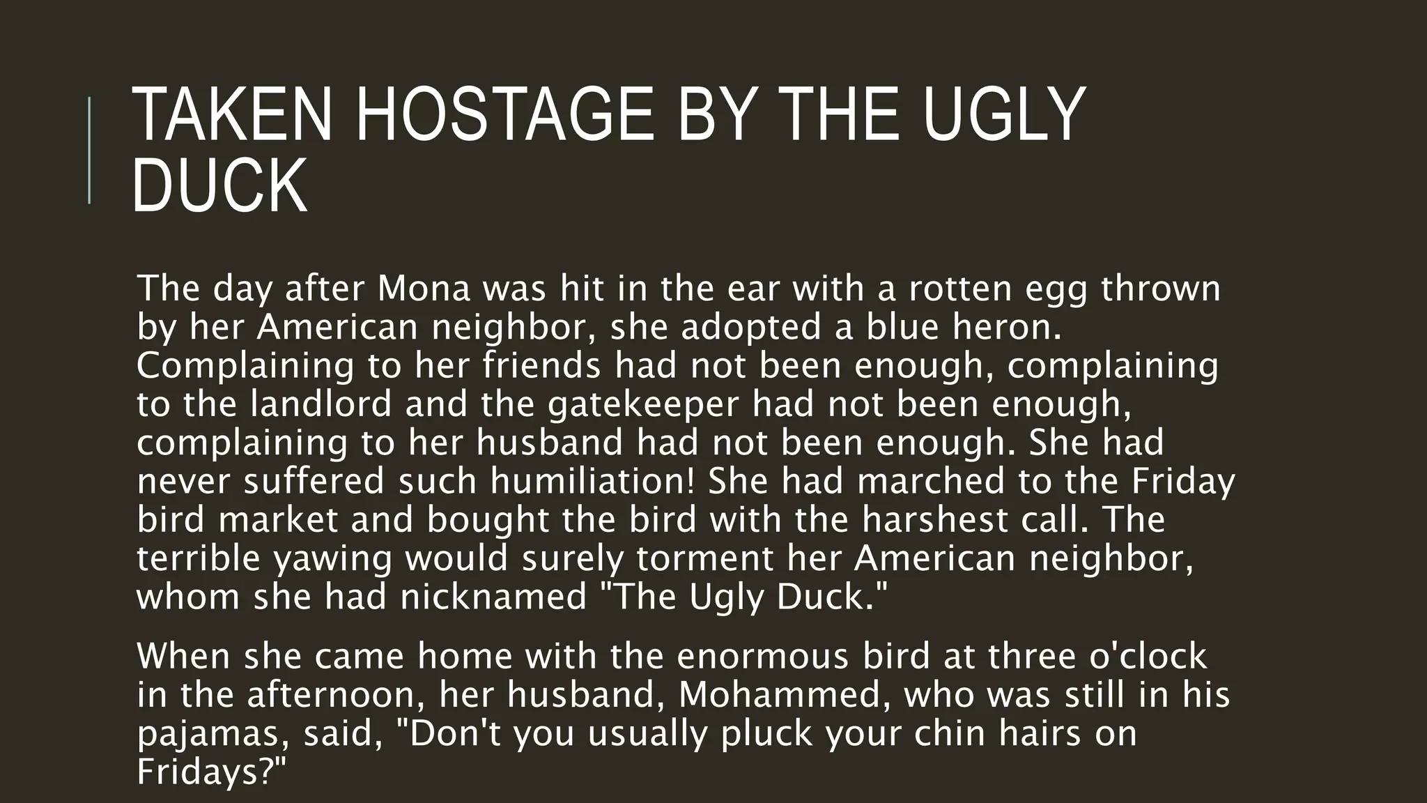 TAKEN HOSTAGE BY THE UGLY 
DUCK 
The day after Mona was hit in the ear with a rotten egg thrown 
by her American neighbor, she adopted a blue heron. 
Complaining to her friends had not been enough, complaining 
to the landlord and the gatekeeper had not been enough, 
complaining to her husband had not been enough. She had 
never suffered such humiliation! She had marched to the Friday 
bird market and bought the bird with the harshest call. The 
terrible yawing would surely torment her American neighbor, 
whom she had nicknamed "The Ugly Duck." 
When she came home with the enormous bird at three o'clock 
in the afternoon, her husband, Mohammed, who was still in his 
pajamas, said, "Don't you usually pluck your chin hairs on 
Fridays?" 
 