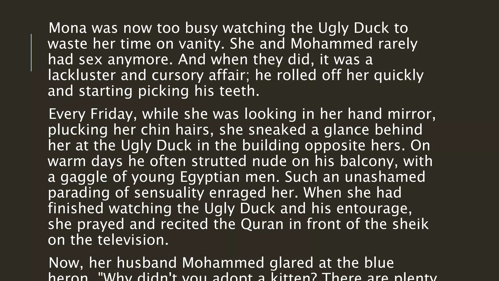 Mona was now too busy watching the Ugly Duck to 
waste her time on vanity. She and Mohammed rarely 
had sex anymore. And when they did, it was a 
lackluster and cursory affair; he rolled off her quickly 
and starting picking his teeth. 
Every Friday, while she was looking in her hand mirror, 
plucking her chin hairs, she sneaked a glance behind 
her at the Ugly Duck in the building opposite hers. On 
warm days he often strutted nude on his balcony, with 
a gaggle of young Egyptian men. Such an unashamed 
parading of sensuality enraged her. When she had 
finished watching the Ugly Duck and his entourage, 
she prayed and recited the Quran in front of the sheik 
on the television. 
Now, her husband Mohammed glared at the blue 
heron. "Why didn't you adopt a kitten? There are plenty 
 