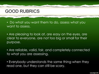 GOOD RUBRICS
• Do what you want them to do, assess what you
want to assess.
• Are pleasing to look at, are easy on the eyes, are
clear to everyone, are not too big or small for their
purpose.
• Are reliable, valid, fair, and completely connected
to what you are assessing.
• Everybody understands the same thing when they
read one, but they can still be scary.
 