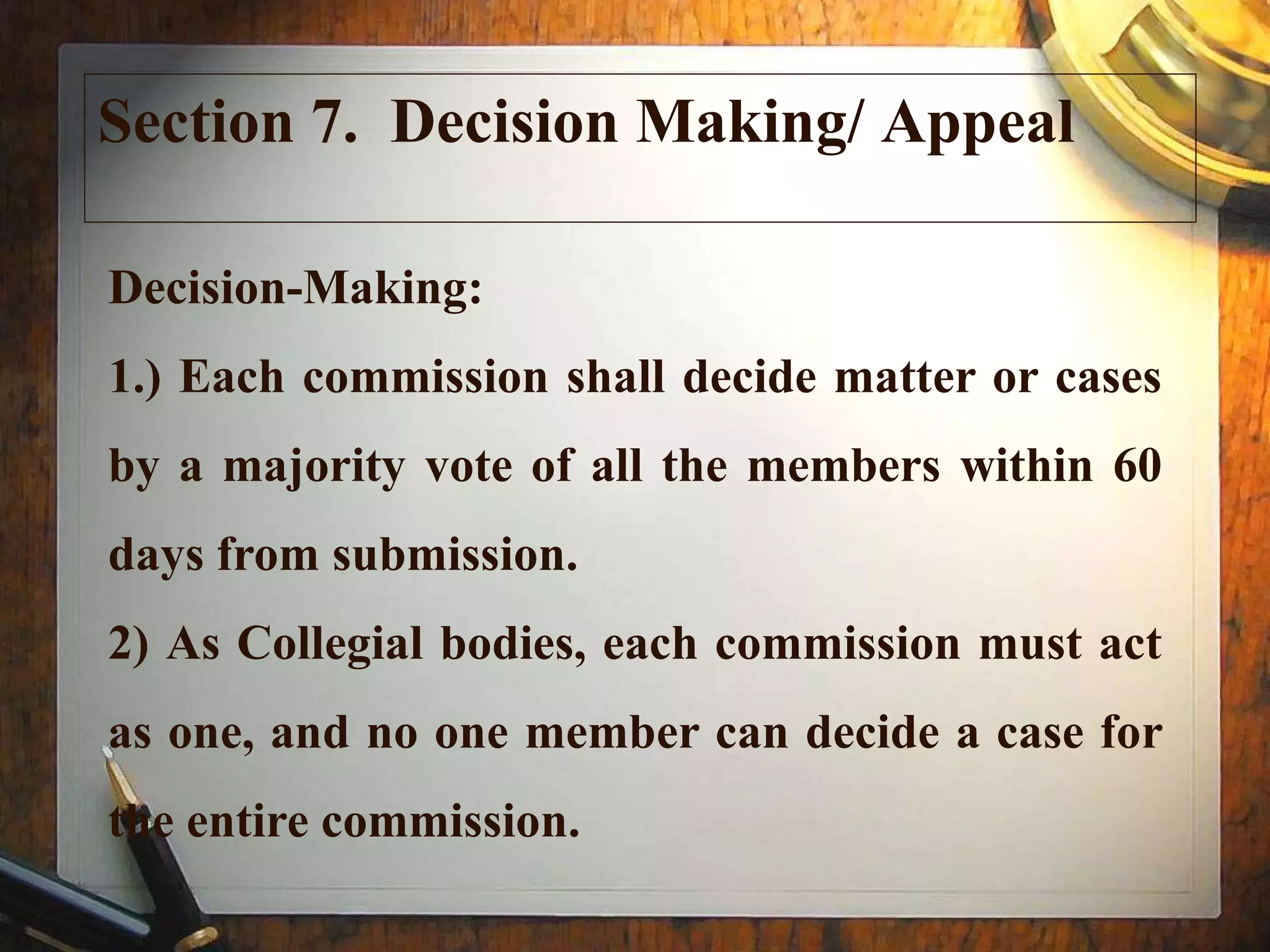 Section 7. Decision Making/ Appeal
Decision-Making:
1.) Each commission shall decide matter or cases
by a majority vote of all the members within 60
days from submission.
2) As Collegial bodies, each commission must act
as one, and no one member can decide a case for
the entire commission.
 
