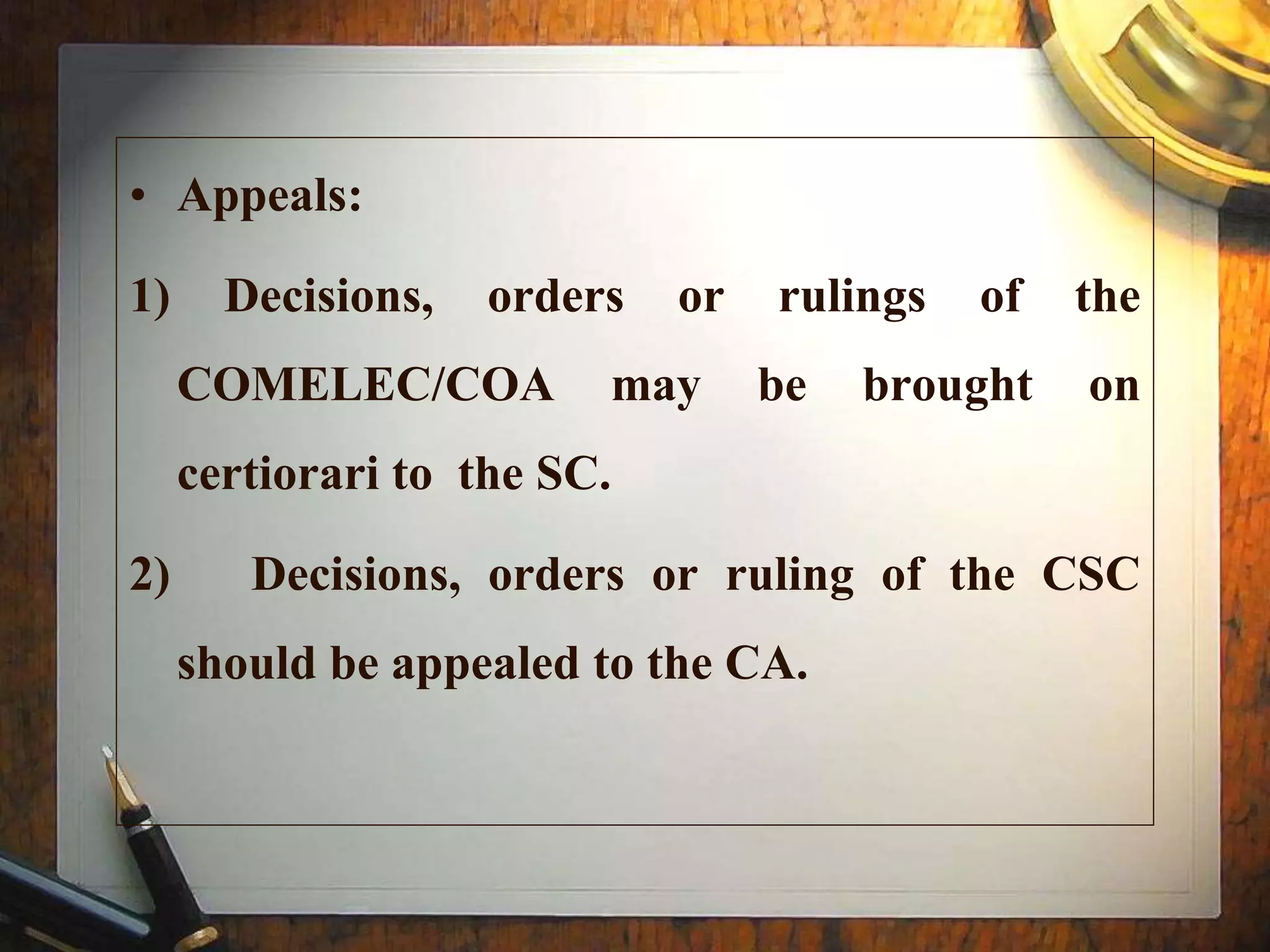 • Appeals:
1) Decisions, orders or rulings of the
COMELEC/COA may be brought on
certiorari to the SC.
2) Decisions, orders or ruling of the CSC
should be appealed to the CA.
 