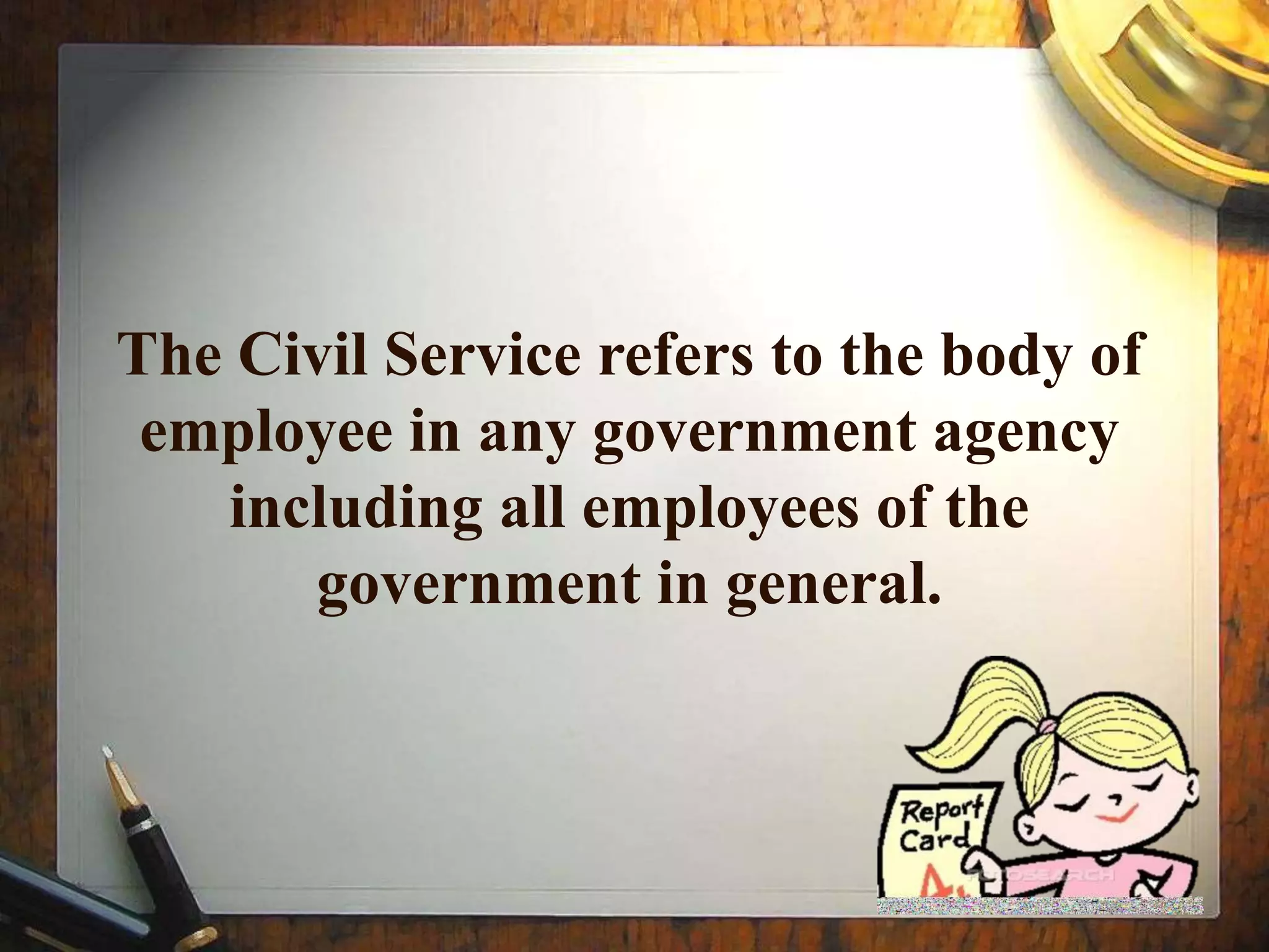 The Civil Service refers to the body of
employee in any government agency
including all employees of the
government in general.
 