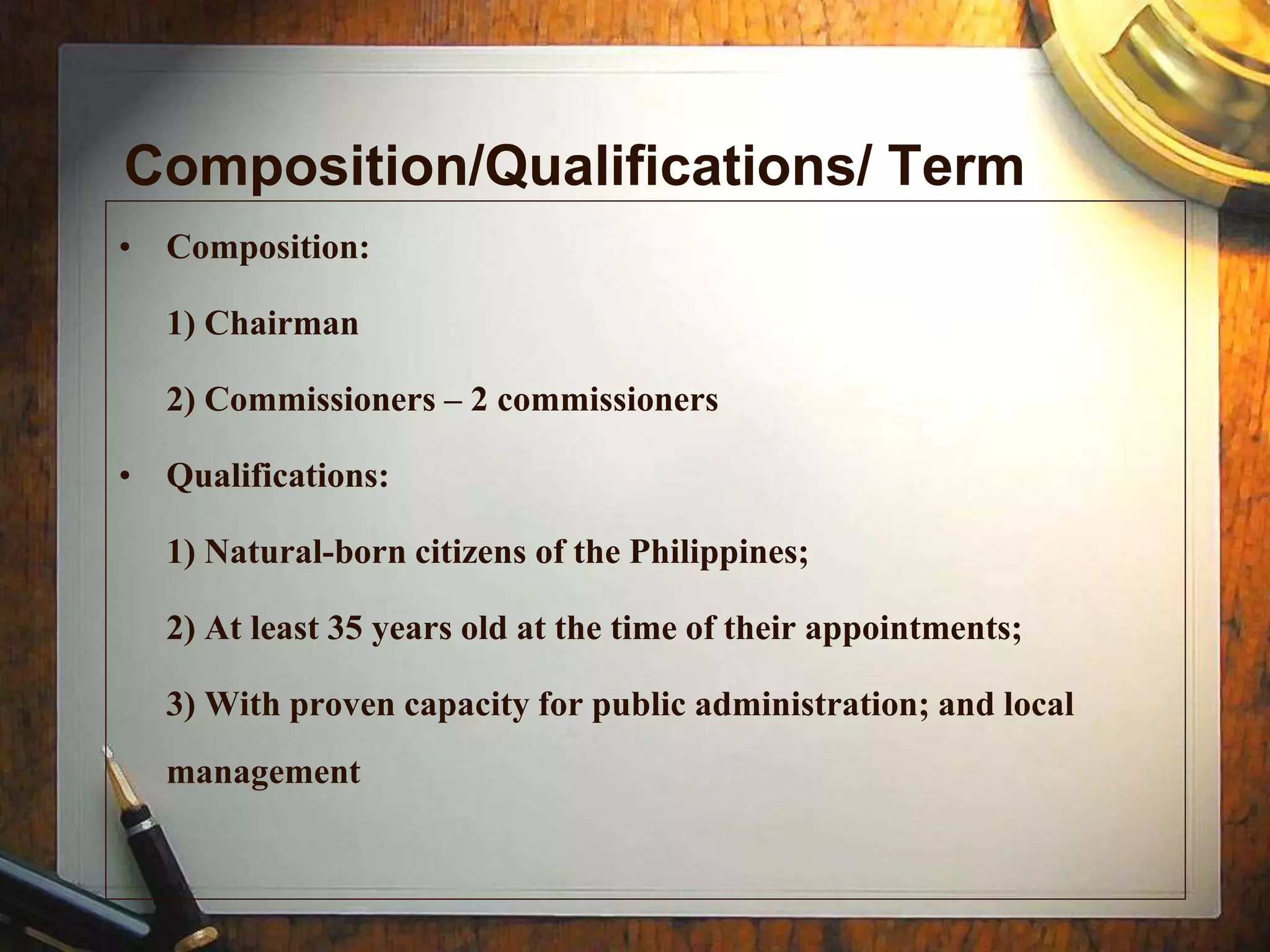 Composition/Qualifications/ Term
• Composition:
1) Chairman
2) Commissioners – 2 commissioners
• Qualifications:
1) Natural-born citizens of the Philippines;
2) At least 35 years old at the time of their appointments;
3) With proven capacity for public administration; and local
management
 
