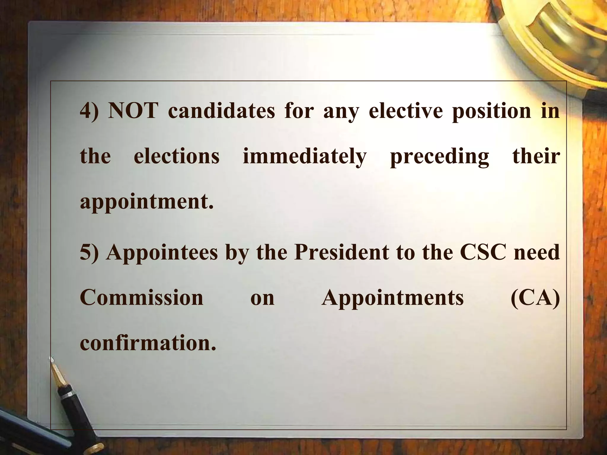 4) NOT candidates for any elective position in
the elections immediately preceding their
appointment.
5) Appointees by the President to the CSC need
Commission on Appointments (CA)
confirmation.
 