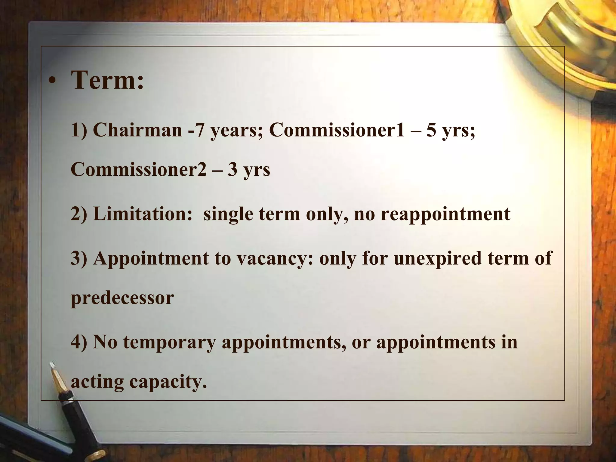 • Term:
1) Chairman -7 years; Commissioner1 – 5 yrs;
Commissioner2 – 3 yrs
2) Limitation: single term only, no reappointment
3) Appointment to vacancy: only for unexpired term of
predecessor
4) No temporary appointments, or appointments in
acting capacity.
 