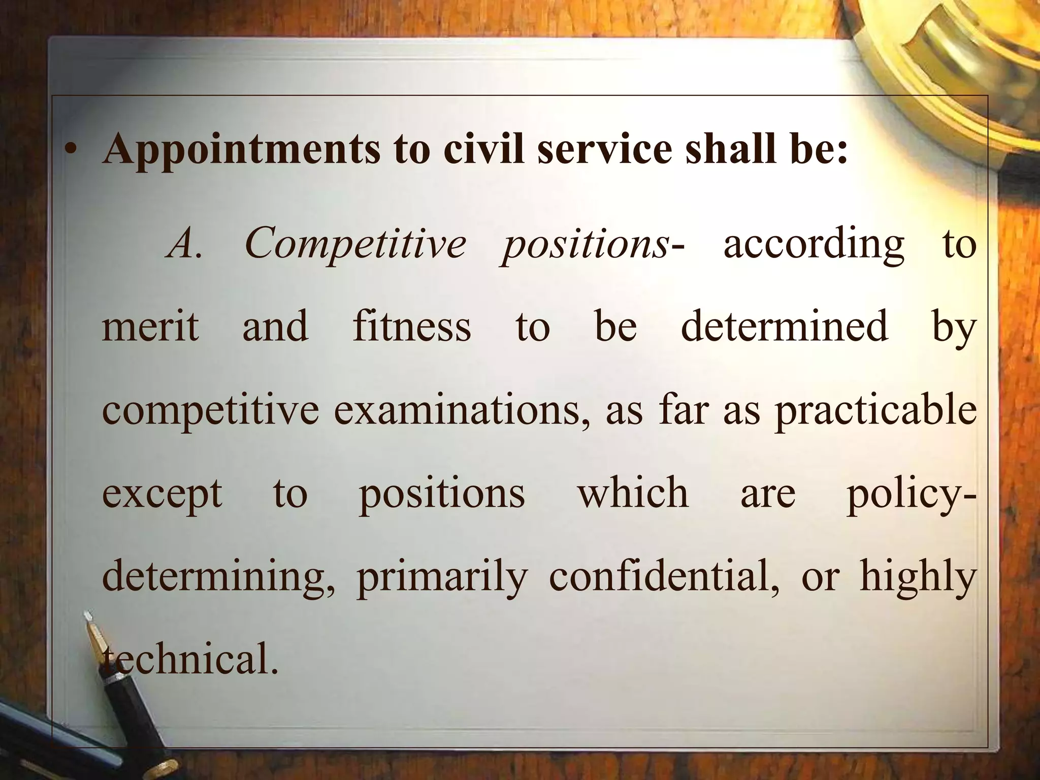 • Appointments to civil service shall be:
A. Competitive positions- according to
merit and fitness to be determined by
competitive examinations, as far as practicable
except to positions which are policy-
determining, primarily confidential, or highly
technical.
 