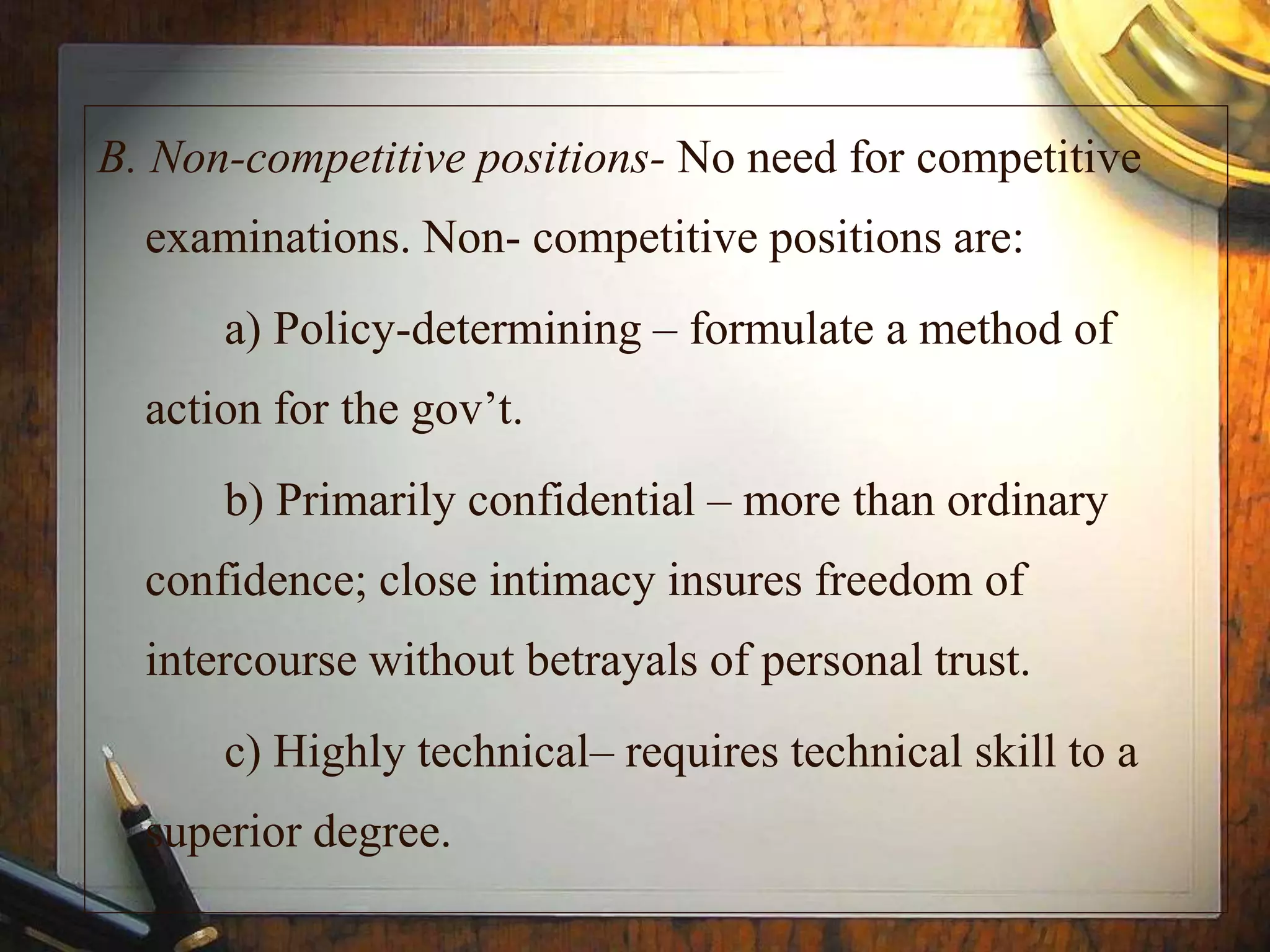 B. Non-competitive positions- No need for competitive
examinations. Non- competitive positions are:
a) Policy-determining – formulate a method of
action for the gov’t.
b) Primarily confidential – more than ordinary
confidence; close intimacy insures freedom of
intercourse without betrayals of personal trust.
c) Highly technical– requires technical skill to a
superior degree.
 