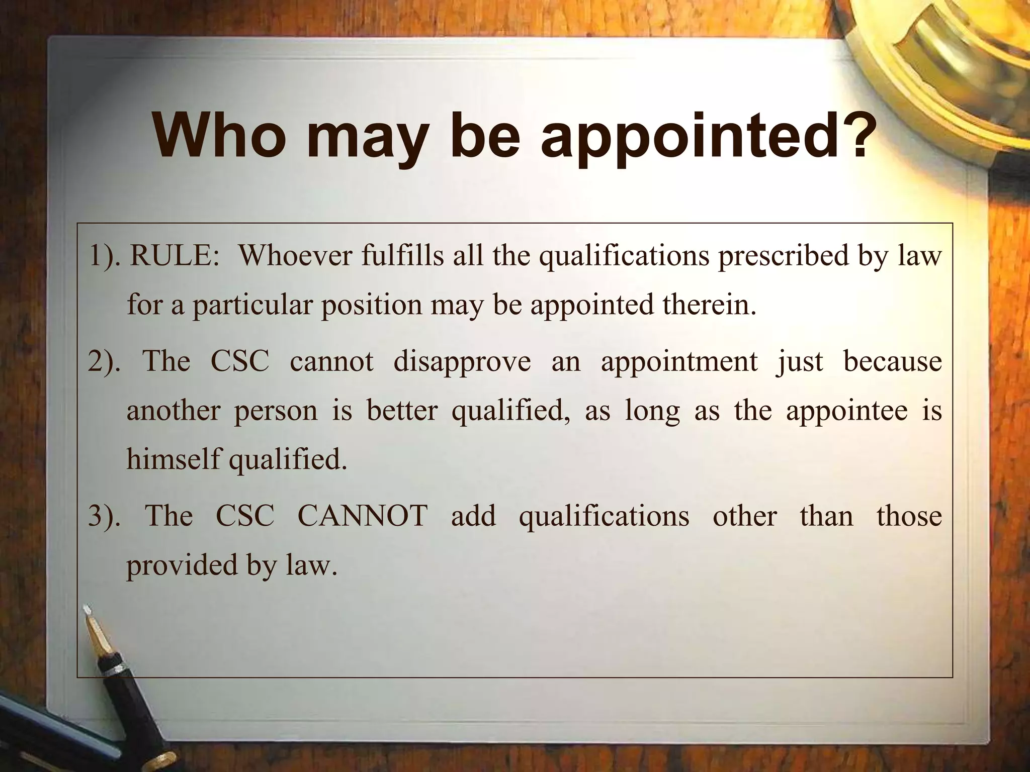 Who may be appointed?
1). RULE: Whoever fulfills all the qualifications prescribed by law
for a particular position may be appointed therein.
2). The CSC cannot disapprove an appointment just because
another person is better qualified, as long as the appointee is
himself qualified.
3). The CSC CANNOT add qualifications other than those
provided by law.
 