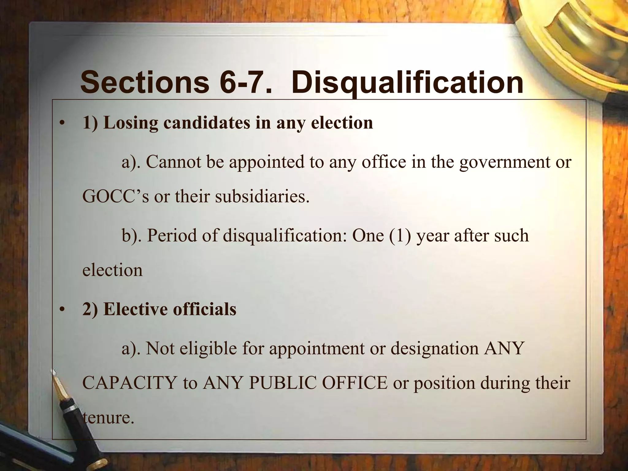 Sections 6-7. Disqualification
• 1) Losing candidates in any election
a). Cannot be appointed to any office in the government or
GOCC’s or their subsidiaries.
b). Period of disqualification: One (1) year after such
election
• 2) Elective officials
a). Not eligible for appointment or designation ANY
CAPACITY to ANY PUBLIC OFFICE or position during their
tenure.
 