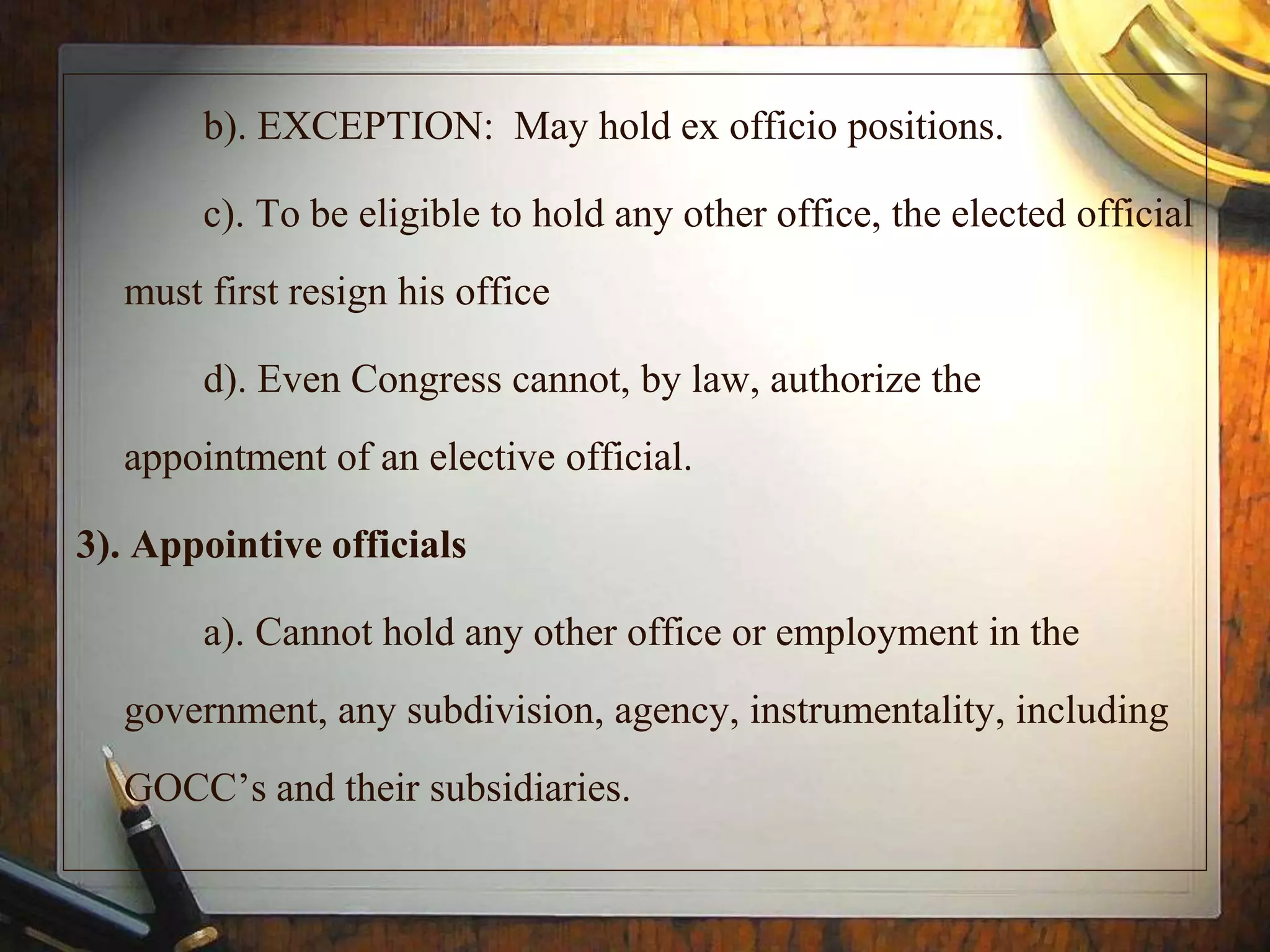 b). EXCEPTION: May hold ex officio positions.
c). To be eligible to hold any other office, the elected official
must first resign his office
d). Even Congress cannot, by law, authorize the
appointment of an elective official.
3). Appointive officials
a). Cannot hold any other office or employment in the
government, any subdivision, agency, instrumentality, including
GOCC’s and their subsidiaries.
 