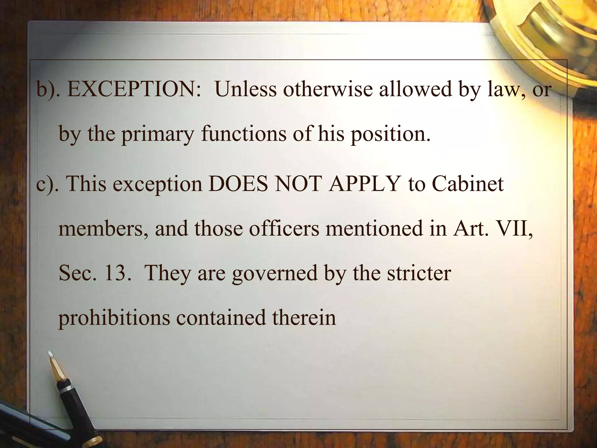 b). EXCEPTION: Unless otherwise allowed by law, or
by the primary functions of his position.
c). This exception DOES NOT APPLY to Cabinet
members, and those officers mentioned in Art. VII,
Sec. 13. They are governed by the stricter
prohibitions contained therein
 