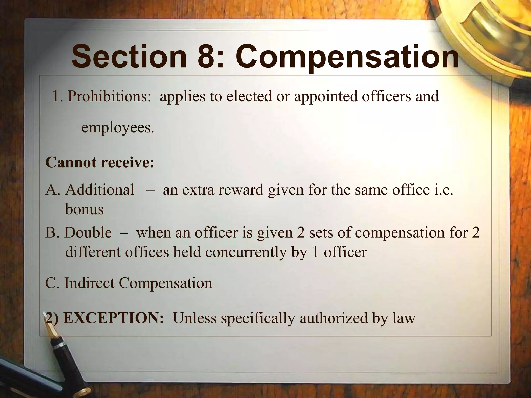 Section 8: Compensation
1. Prohibitions: applies to elected or appointed officers and
employees.
Cannot receive:
A. Additional – an extra reward given for the same office i.e.
bonus
B. Double – when an officer is given 2 sets of compensation for 2
different offices held concurrently by 1 officer
C. Indirect Compensation
2) EXCEPTION: Unless specifically authorized by law
 