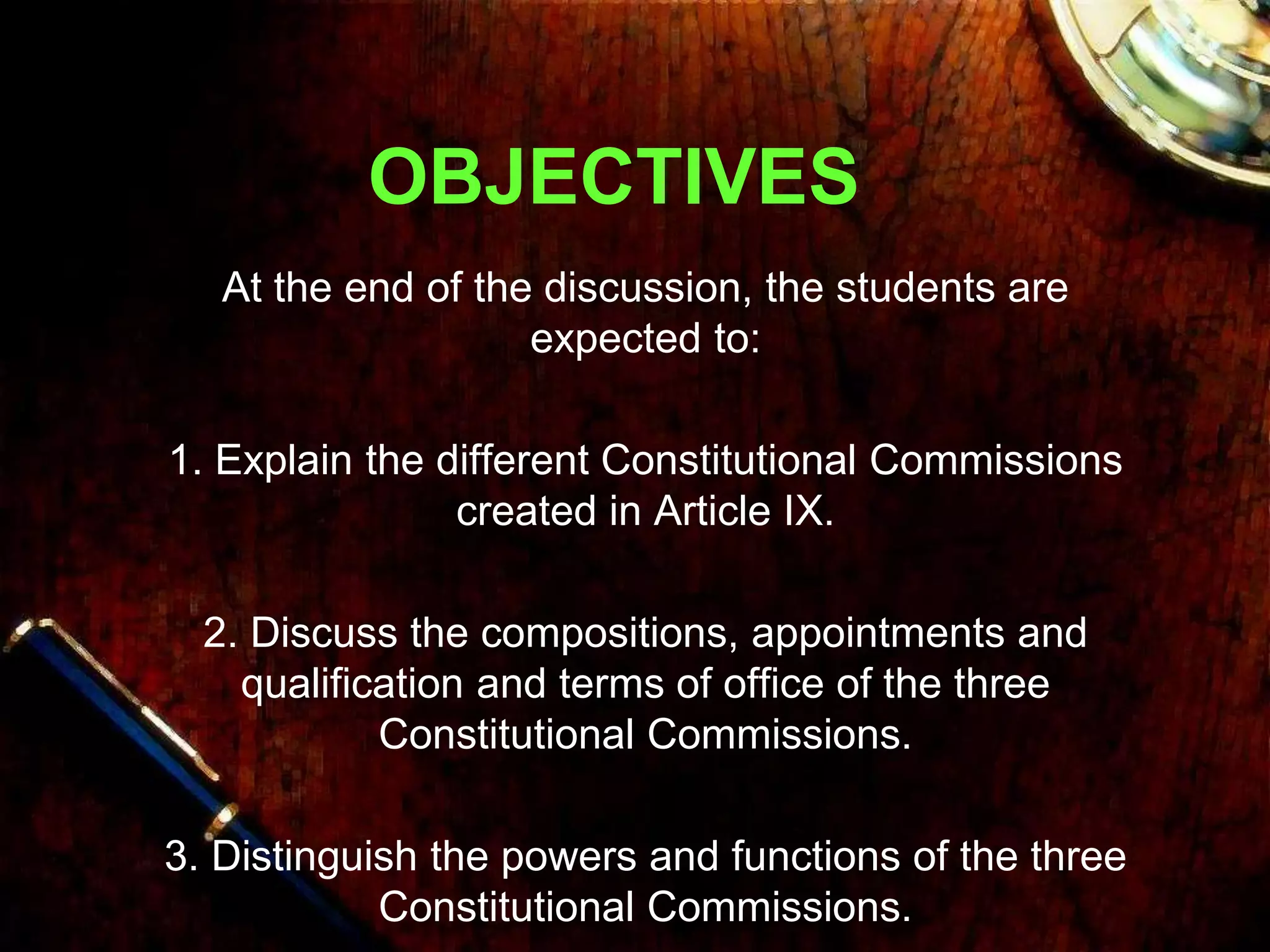 OBJECTIVES
At the end of the discussion, the students are
expected to:
1. Explain the different Constitutional Commissions
created in Article IX.
2. Discuss the compositions, appointments and
qualification and terms of office of the three
Constitutional Commissions.
3. Distinguish the powers and functions of the three
Constitutional Commissions.
 