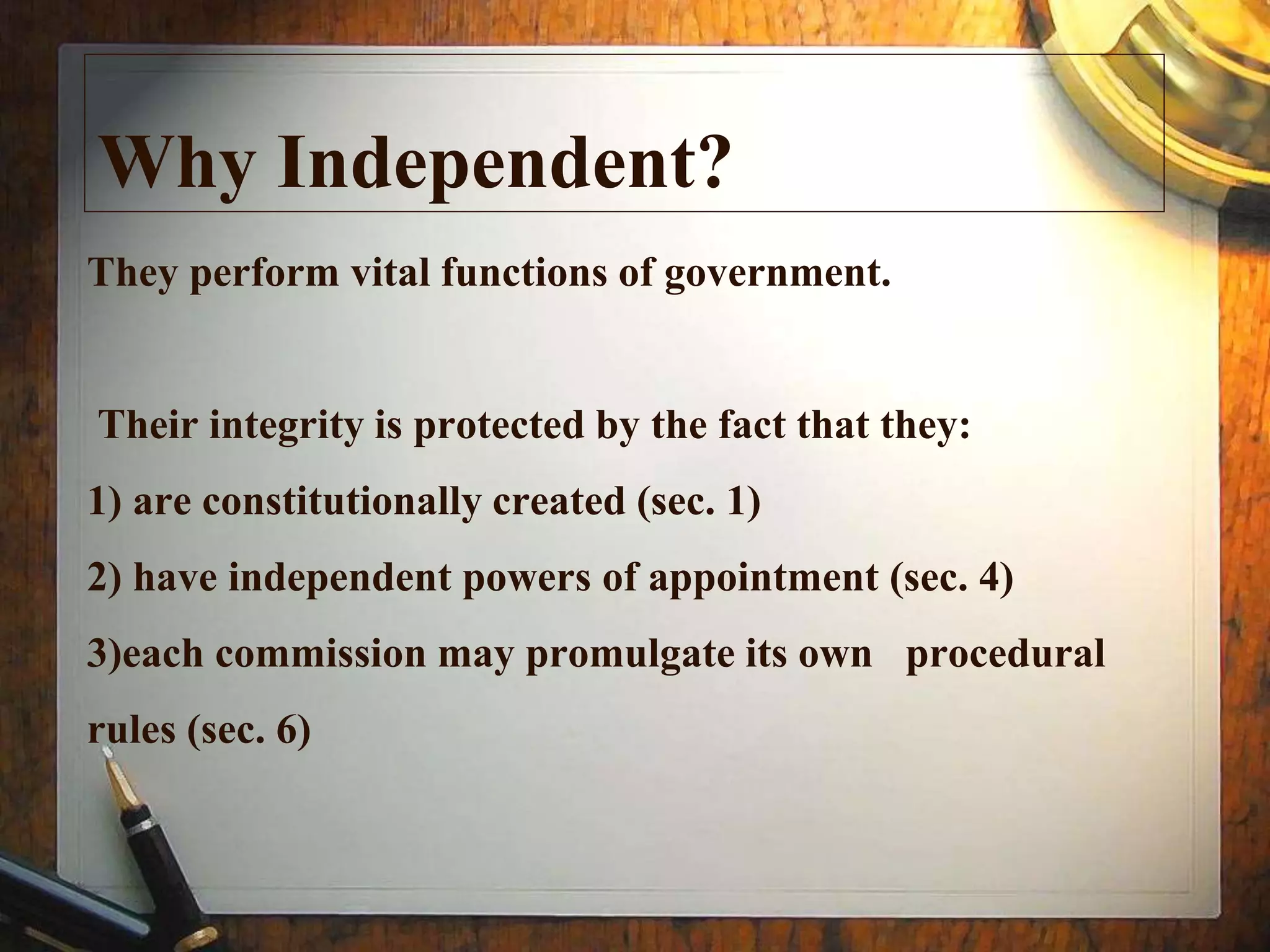 They perform vital functions of government.
Their integrity is protected by the fact that they:
1) are constitutionally created (sec. 1)
2) have independent powers of appointment (sec. 4)
3)each commission may promulgate its own procedural
rules (sec. 6)
Why Independent?
 