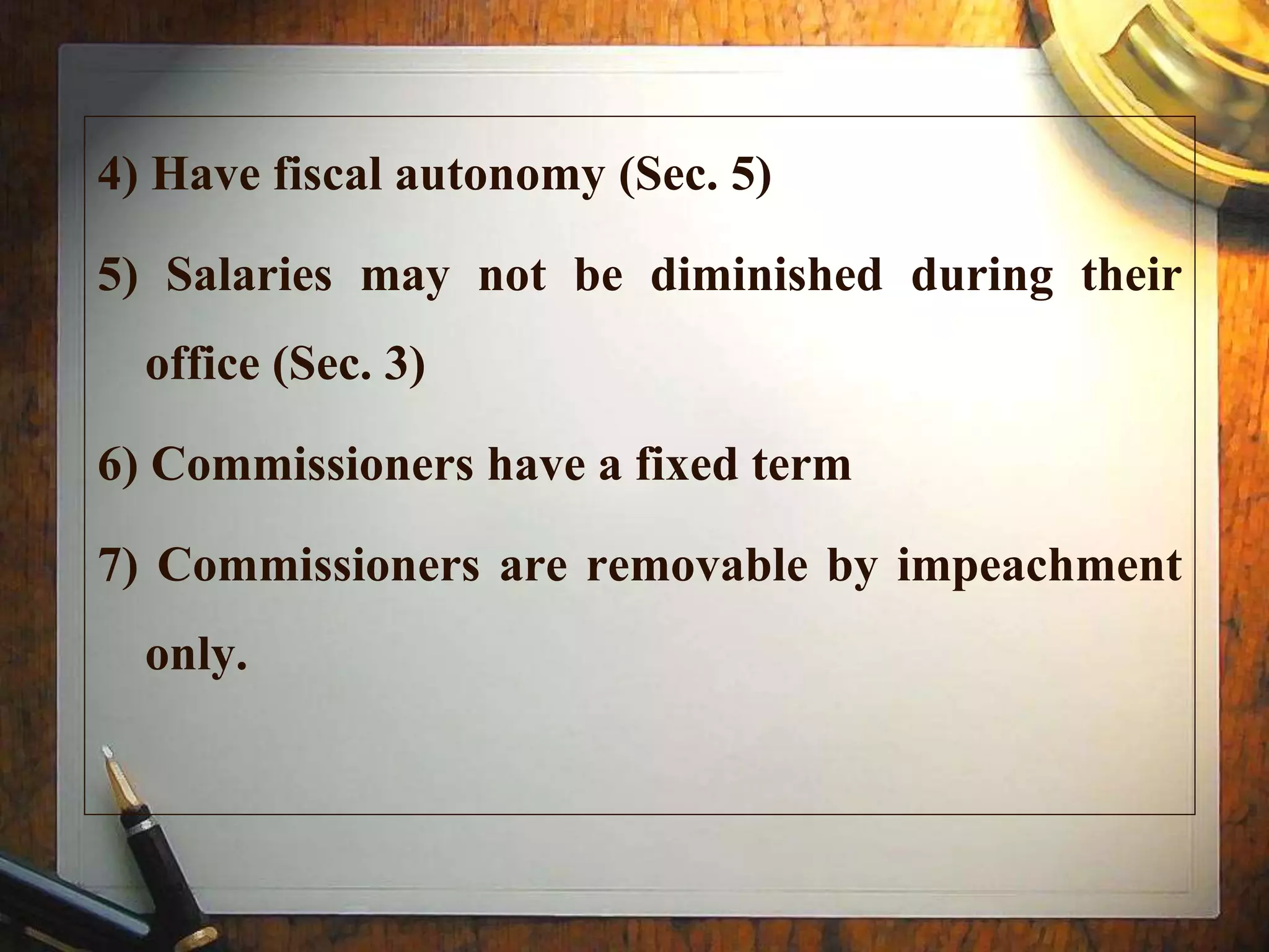 4) Have fiscal autonomy (Sec. 5)
5) Salaries may not be diminished during their
office (Sec. 3)
6) Commissioners have a fixed term
7) Commissioners are removable by impeachment
only.
 