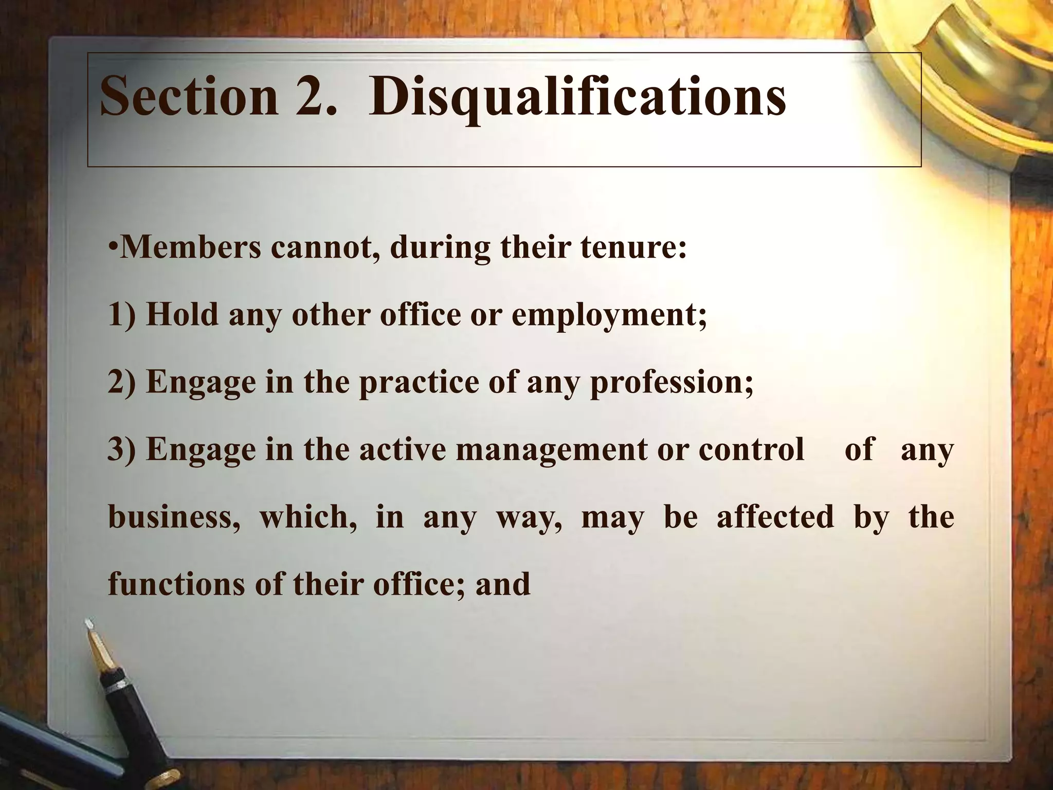Section 2. Disqualifications
•Members cannot, during their tenure:
1) Hold any other office or employment;
2) Engage in the practice of any profession;
3) Engage in the active management or control of any
business, which, in any way, may be affected by the
functions of their office; and
 
