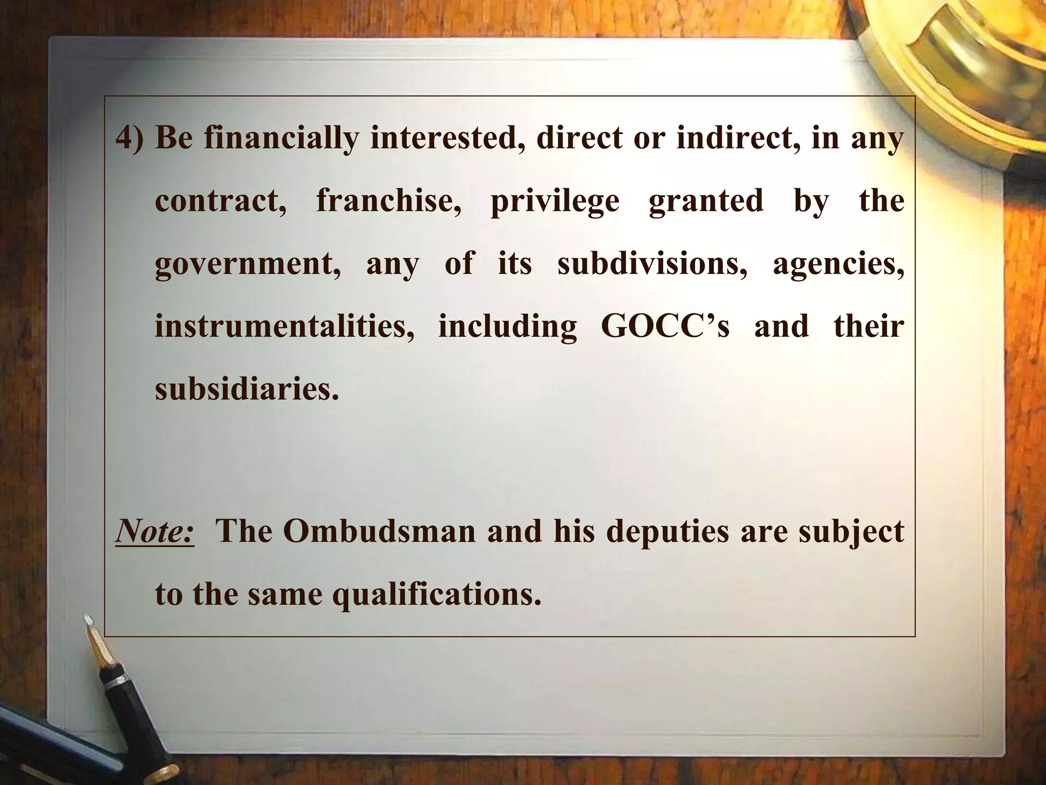 4) Be financially interested, direct or indirect, in any
contract, franchise, privilege granted by the
government, any of its subdivisions, agencies,
instrumentalities, including GOCC’s and their
subsidiaries.
Note: The Ombudsman and his deputies are subject
to the same qualifications.
 