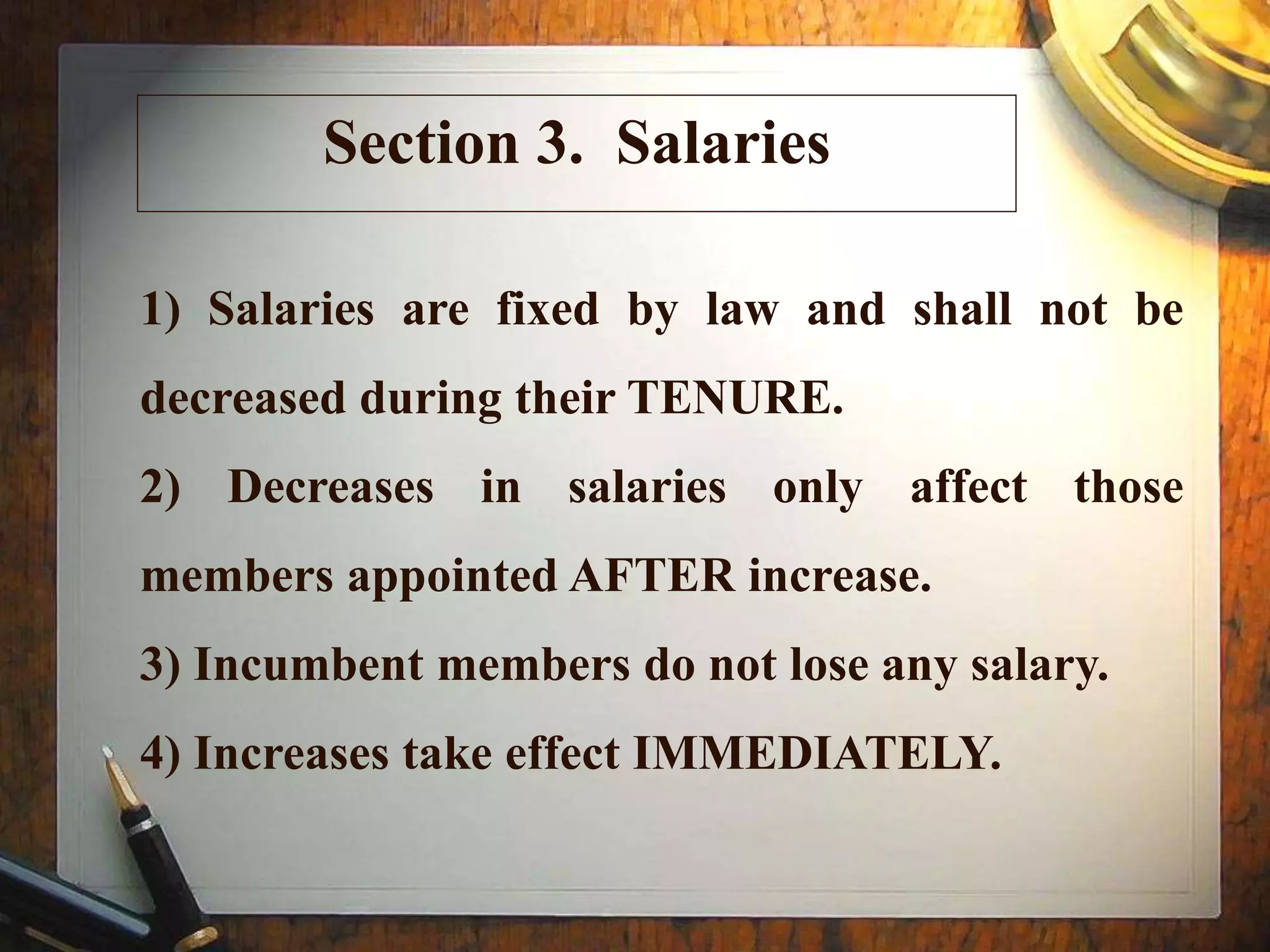 Section 3. Salaries
1) Salaries are fixed by law and shall not be
decreased during their TENURE.
2) Decreases in salaries only affect those
members appointed AFTER increase.
3) Incumbent members do not lose any salary.
4) Increases take effect IMMEDIATELY.
 