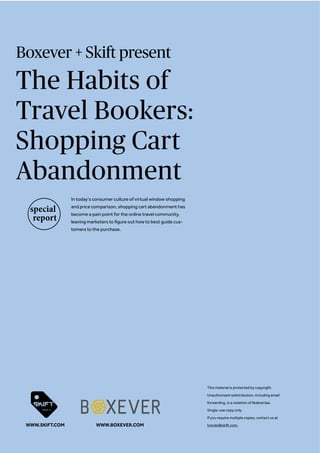 Boxever + Skift present
The Habits of
Travel Bookers:
Shopping Cart
Abandonment
In today’s consumer culture of virtual window shopping
and price comparison, shopping cart abandonment has
become a pain point for the online travel community,
leaving marketers to figure out how to best guide cus-
tomers to the purchase.
This material is protected by copyright.
Unauthorized redistribution, including email
forwarding, is a violation of federal law.
Single-use copy only.
If you require multiple copies, contact us at
trends@skift.com.WWW.SKIFT.COM WWW.BOXEVER.COM
 