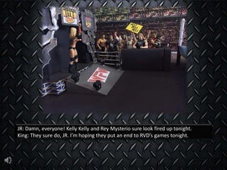 JR: Damn, everyone! Kelly Kelly and Rey Mysterio sure look fired up tonight.
King: They sure do, JR. I’m hoping they put an end to RVD’s games tonight.
 