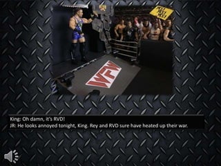 King: Oh damn, it’s RVD!
JR: He looks annoyed tonight, King. Rey and RVD sure have heated up their war.
 