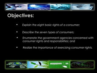 Objectives:
 Explain the eight basic rights of a consumer;
 Describe the seven types of consumers;
 Enumerate the government agencies concerned with
consumer rights and responsibilities; and
 Realize the importance of exercising consumer rights.
 