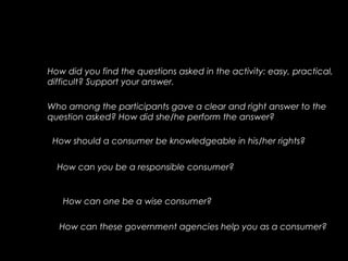 How did you find the questions asked in the activity: easy, practical,
difficult? Support your answer.
Who among the participants gave a clear and right answer to the
question asked? How did she/he perform the answer?
How should a consumer be knowledgeable in his/her rights?
How can you be a responsible consumer?
How can one be a wise consumer?
How can these government agencies help you as a consumer?
 