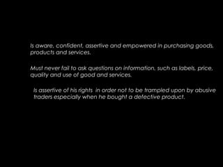 Is aware, confident, assertive and empowered in purchasing goods,
products and services.
Must never fail to ask questions on information, such as labels, price,
quality and use of good and services.
Is assertive of his rights in order not to be trampled upon by abusive
traders especially when he bought a defective product.
 
