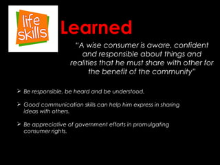 “A wise consumer is aware, confident
and responsible about things and
realities that he must share with other for
the benefit of the community”
Learned
 Be responsible, be heard and be understood.
 Good communication skills can help him express in sharing
ideas with others.
 Be appreciative of government efforts in promulgating
consumer rights.
 
