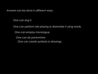Answers can be done in different ways:
One can sing it.
One can perform role playing or dramatize it using words.
One can employ monologue.
One can do pantomime
One can create symbols or drawings.
 